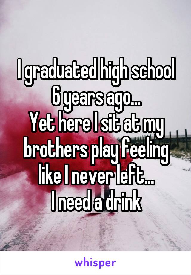 I graduated high school 6 years ago...
Yet here I sit at my brothers play feeling like I never left...
I need a drink