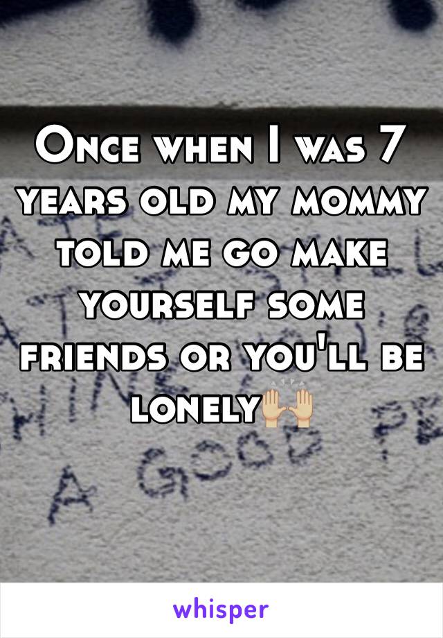 Once when I was 7 years old my mommy told me go make yourself some friends or you'll be lonely🙌🏼