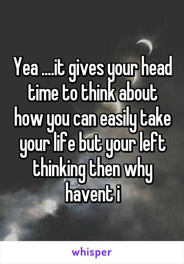 Yea ....it gives your head time to think about how you can easily take your life but your left thinking then why havent i