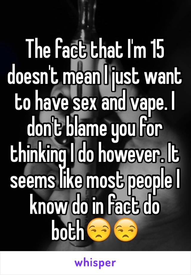 The fact that I'm 15 doesn't mean I just want to have sex and vape. I don't blame you for thinking I do however. It seems like most people I know do in fact do both😒😒