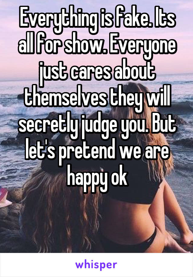 Everything is fake. Its all for show. Everyone just cares about themselves they will secretly judge you. But let's pretend we are happy ok


