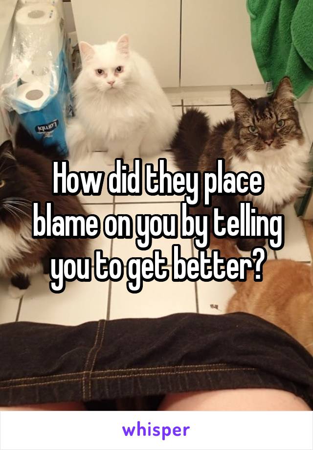 How did they place blame on you by telling you to get better?