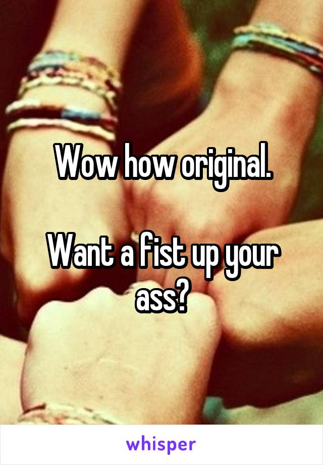 Wow how original.

Want a fist up your ass?