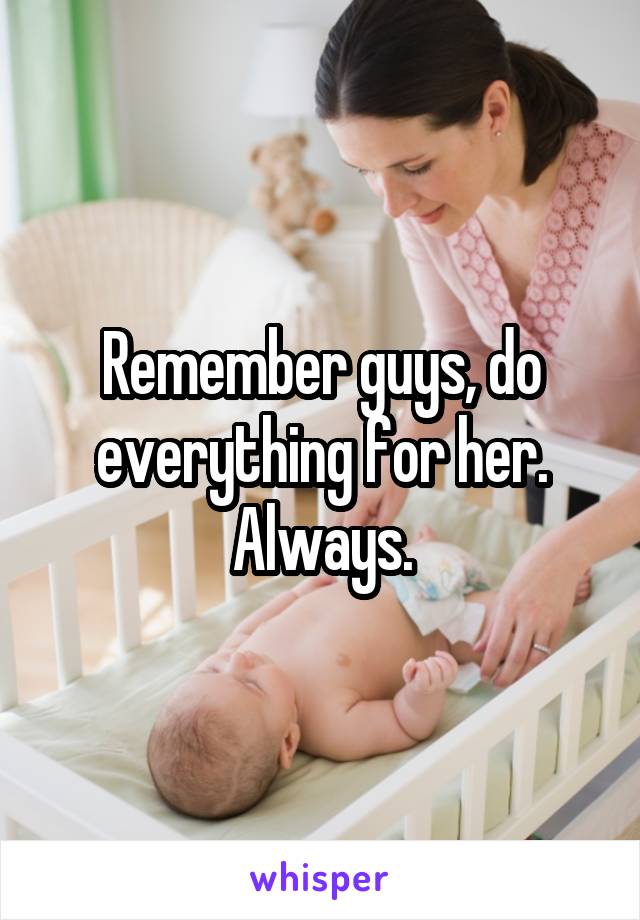 Remember guys, do everything for her. Always.