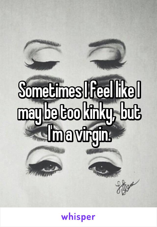 Sometimes I feel like I may be too kinky,  but I'm a virgin.