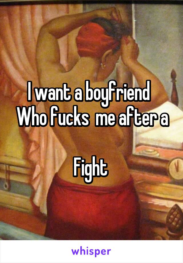 I want a boyfriend  
Who fucks  me after a 
Fight 