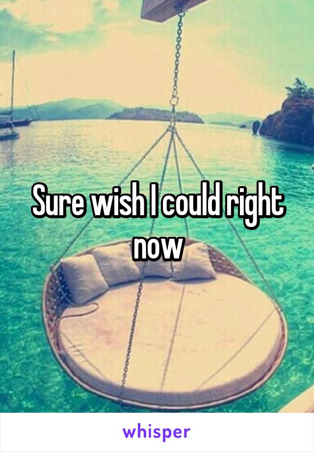 Sure wish I could right now