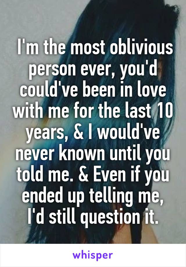  I'm the most oblivious person ever, you'd could've been in love with me for the last 10 years, & I would've never known until you told me. & Even if you ended up telling me, I'd still question it.