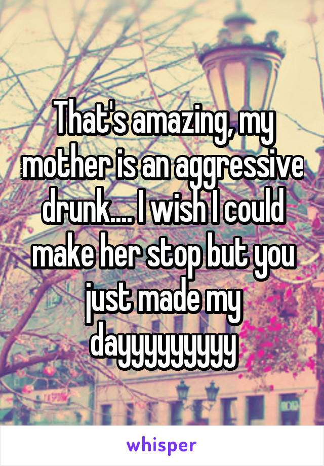 That's amazing, my mother is an aggressive drunk.... I wish I could make her stop but you just made my dayyyyyyyyy