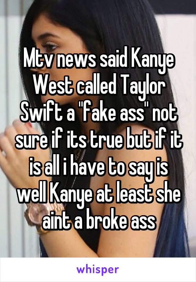 Mtv news said Kanye West called Taylor Swift a "fake ass" not sure if its true but if it is all i have to say is well Kanye at least she aint a broke ass