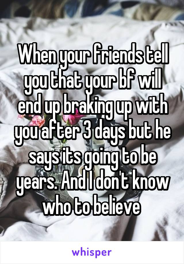 When your friends tell you that your bf will end up braking up with you after 3 days but he says its going to be years. And I don't know who to believe 