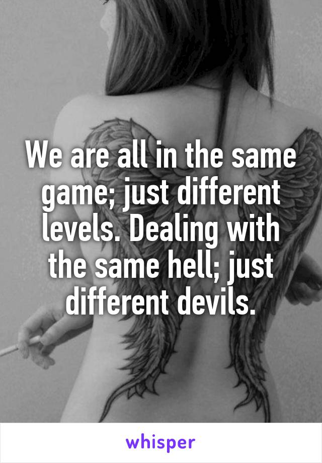 We are all in the same game; just different levels. Dealing with the same hell; just different devils.