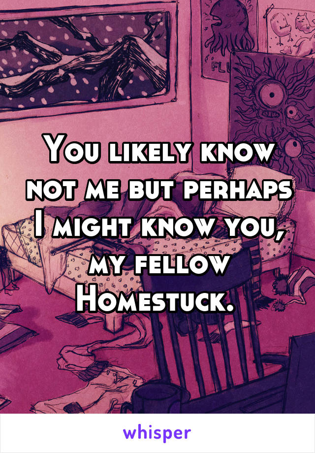 You likely know not me but perhaps I might know you, my fellow Homestuck. 