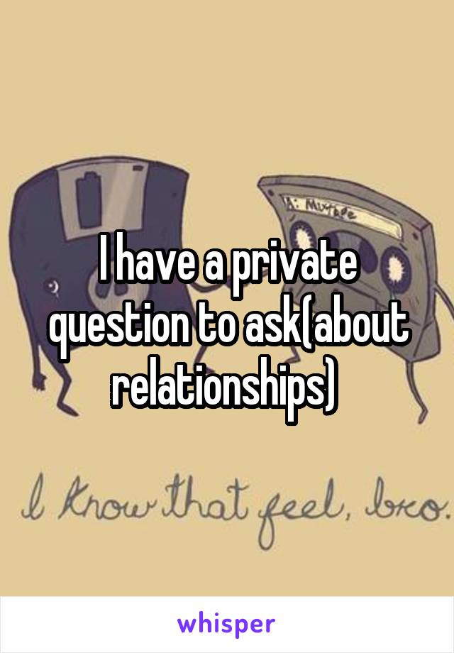 I have a private question to ask(about relationships) 