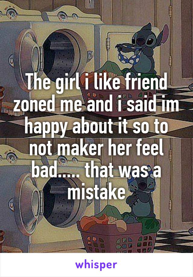 The girl i like friend zoned me and i said im happy about it so to not maker her feel bad..... that was a mistake