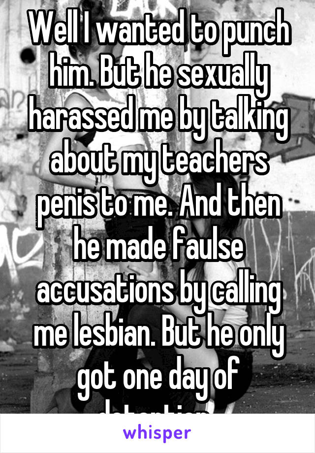 Well I wanted to punch him. But he sexually harassed me by talking about my teachers penis to me. And then he made faulse accusations by calling me lesbian. But he only got one day of detention. 