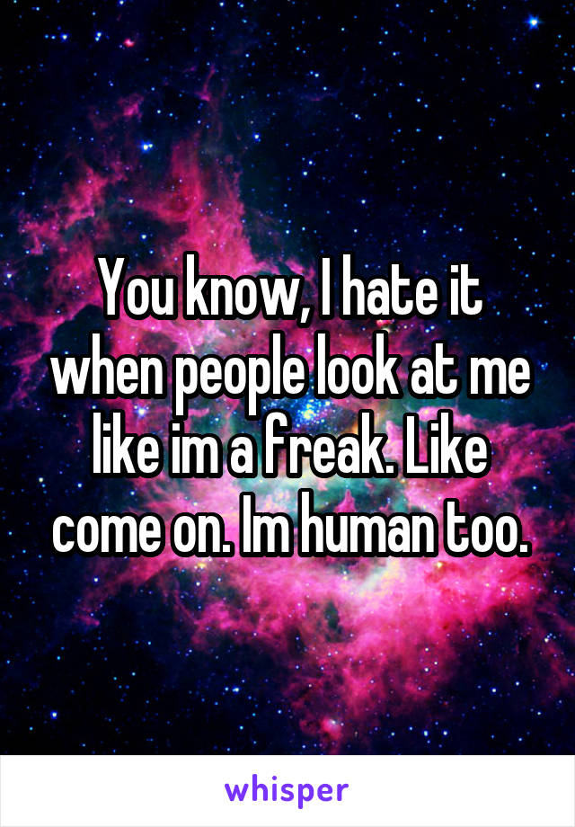 You know, I hate it when people look at me like im a freak. Like come on. Im human too.