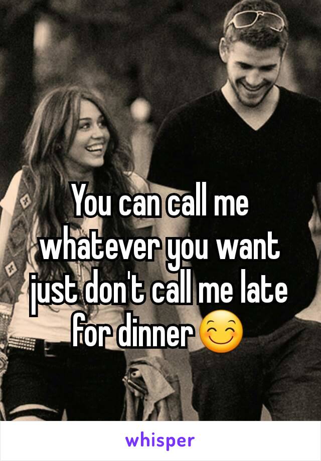 You can call me whatever you want just don't call me late for dinner😊