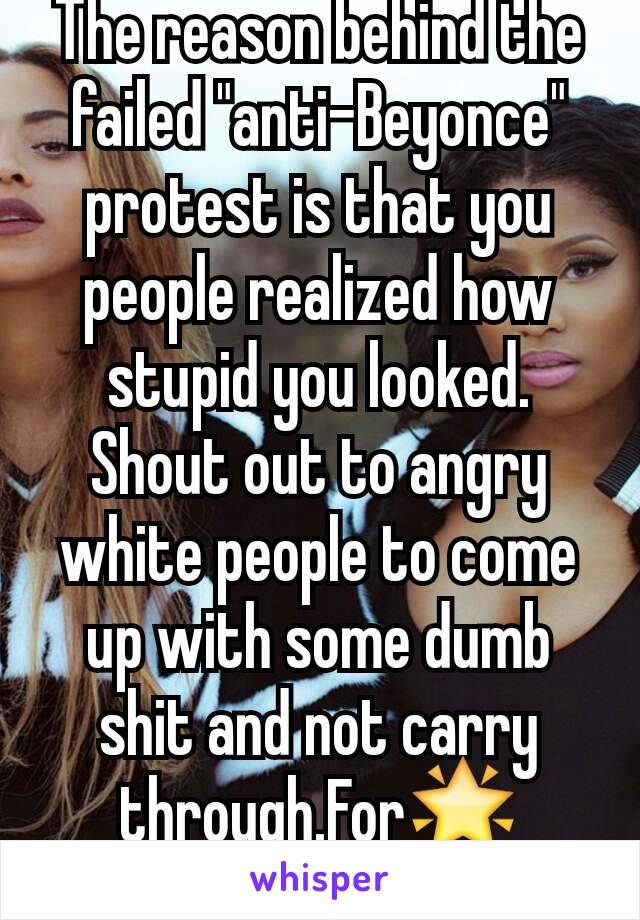 The reason behind the failed "anti-Beyonce" protest is that you people realized how stupid you looked. Shout out to angry white people to come up with some dumb shit and not carry through.For🌟effort