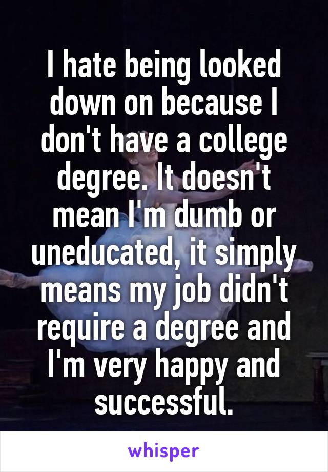 I hate being looked down on because I don't have a college degree. It doesn't mean I'm dumb or uneducated, it simply means my job didn't require a degree and I'm very happy and successful.