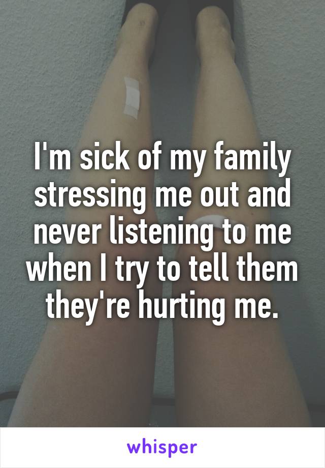 I'm sick of my family stressing me out and never listening to me when I try to tell them they're hurting me.