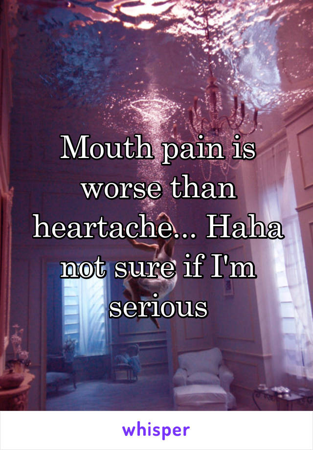 Mouth pain is worse than heartache... Haha not sure if I'm serious