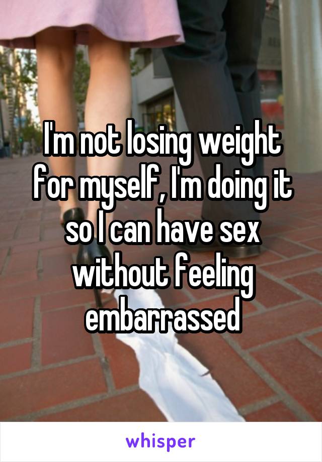 I'm not losing weight for myself, I'm doing it so I can have sex without feeling embarrassed