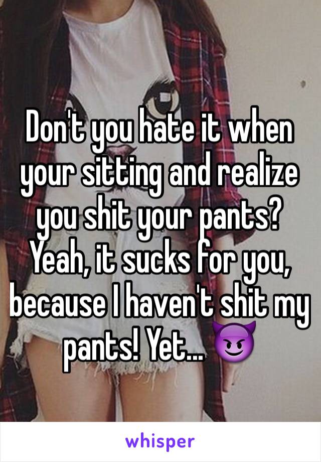 Don't you hate it when your sitting and realize you shit your pants? Yeah, it sucks for you, because I haven't shit my pants! Yet... 😈