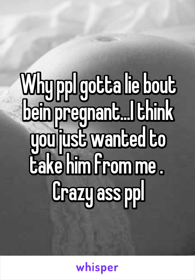 Why ppl gotta lie bout bein pregnant...I think you just wanted to take him from me . 
Crazy ass ppl