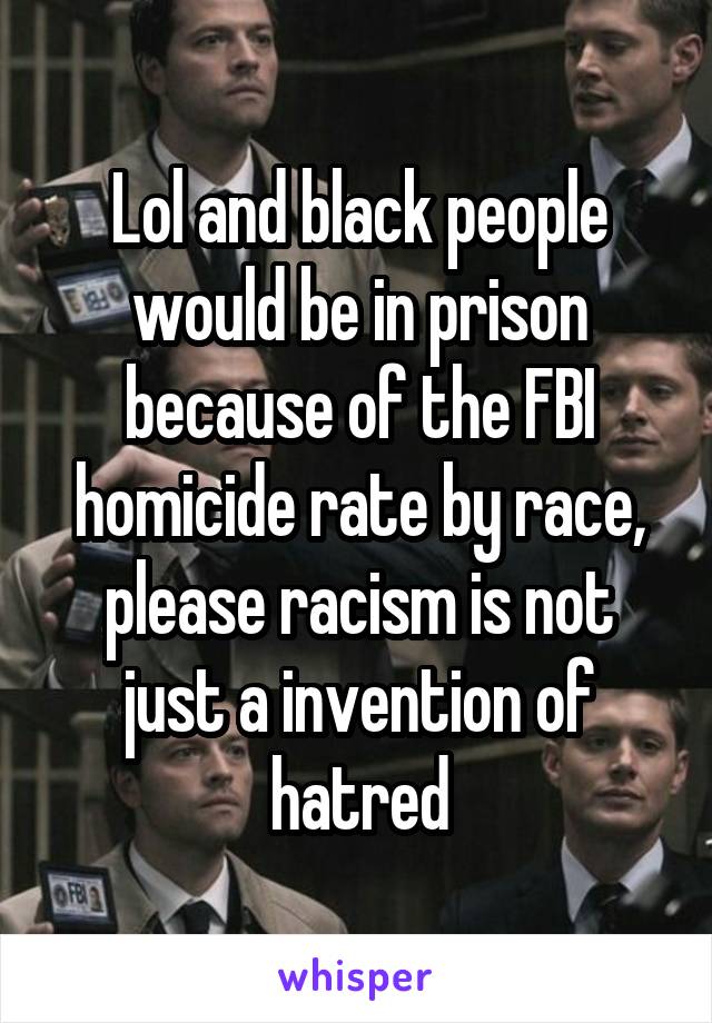 Lol and black people would be in prison because of the FBI homicide rate by race, please racism is not just a invention of hatred