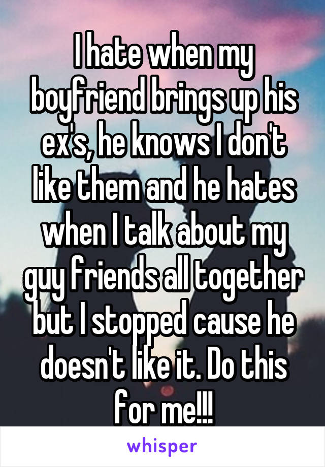 I hate when my boyfriend brings up his ex's, he knows I don't like them and he hates when I talk about my guy friends all together but I stopped cause he doesn't like it. Do this for me!!!