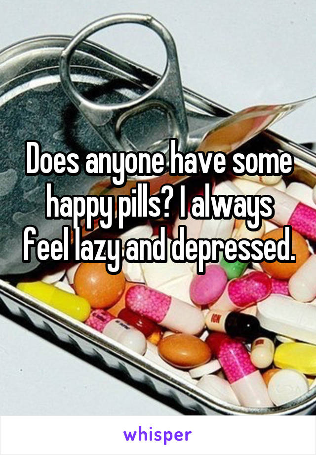 Does anyone have some happy pills? I always feel lazy and depressed. 