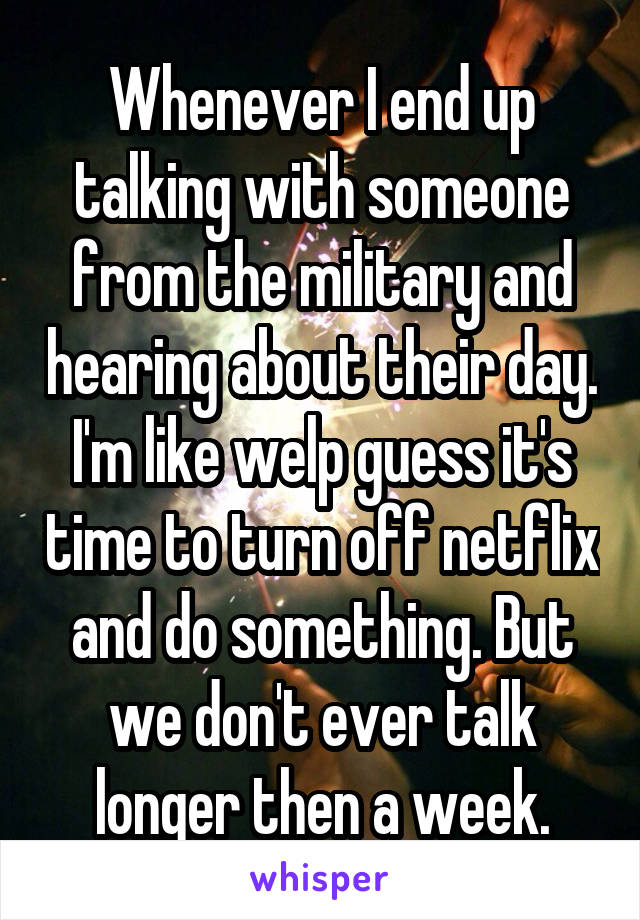 Whenever I end up talking with someone from the military and hearing about their day. I'm like welp guess it's time to turn off netflix and do something. But we don't ever talk longer then a week.