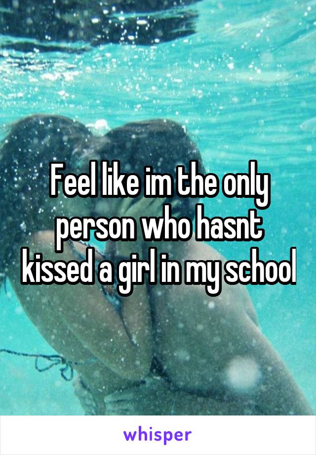 Feel like im the only person who hasnt kissed a girl in my school