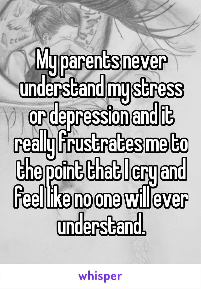 My parents never understand my stress or depression and it really frustrates me to the point that I cry and feel like no one will ever understand.