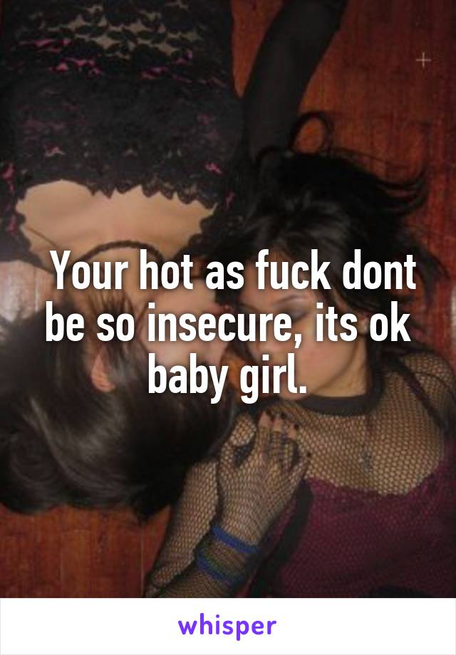  Your hot as fuck dont be so insecure, its ok baby girl.