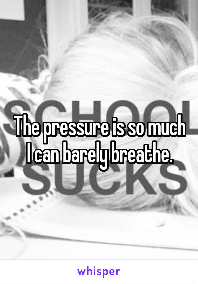 The pressure is so much I can barely breathe.