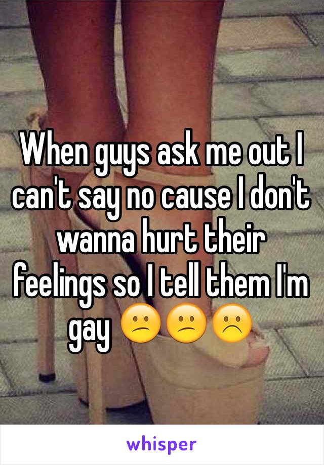 When guys ask me out I can't say no cause I don't wanna hurt their feelings so I tell them I'm gay 😕😕☹️