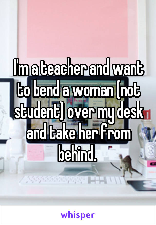 I'm a teacher and want to bend a woman (not student) over my desk and take her from behind. 