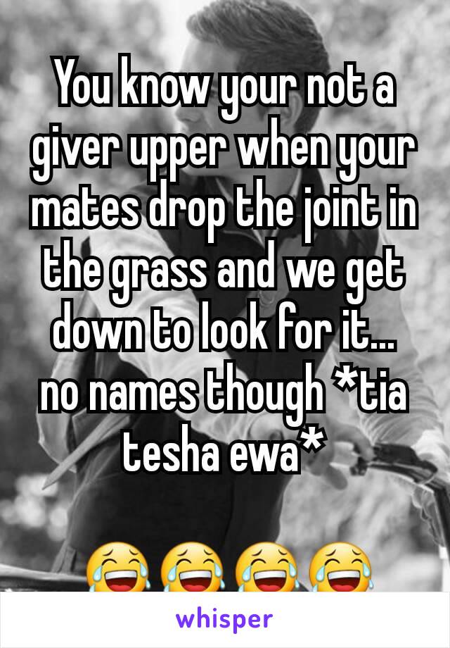 You know your not a giver upper when your mates drop the joint in the grass and we get down to look for it...  no names though *tia tesha ewa*

 😂😂😂😂