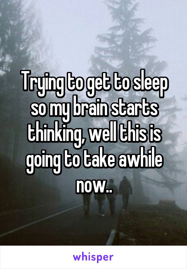 Trying to get to sleep so my brain starts thinking, well this is going to take awhile now..