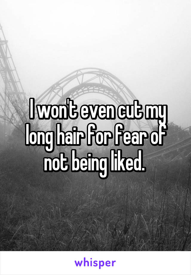  I won't even cut my long hair for fear of not being liked. 