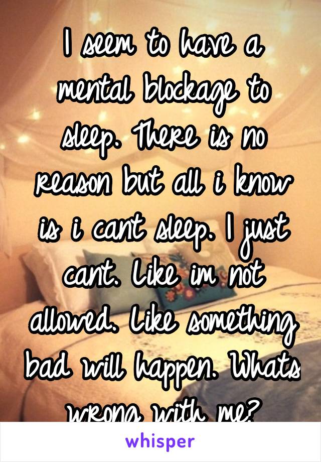 I seem to have a mental blockage to sleep. There is no reason but all i know is i cant sleep. I just cant. Like im not allowed. Like something bad will happen. Whats wrong with me?