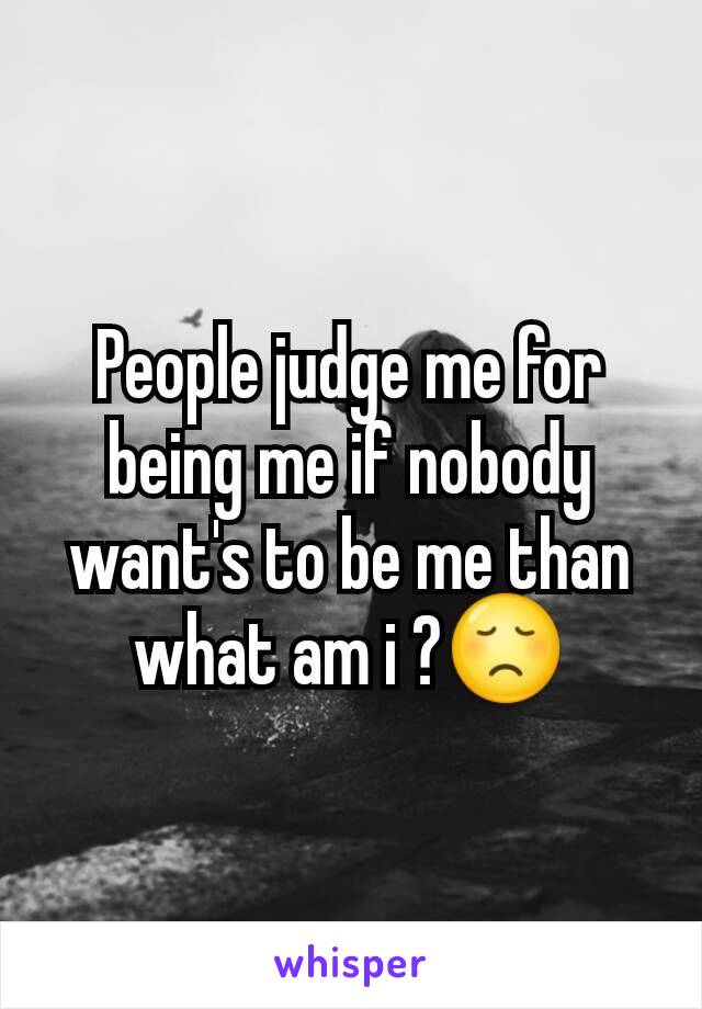 People judge me for being me if nobody want's to be me than what am i ?😞