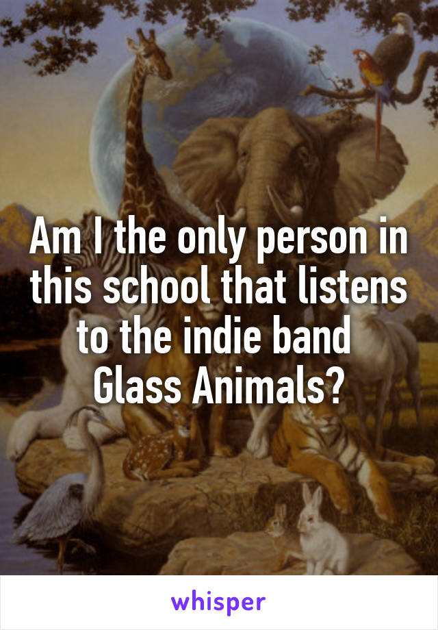 Am I the only person in this school that listens to the indie band 
Glass Animals?