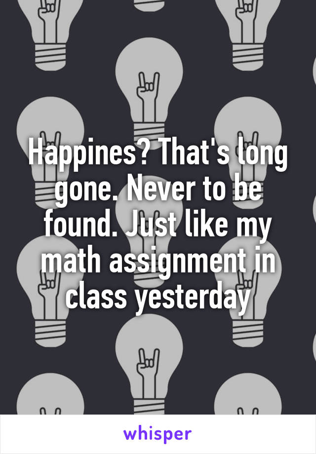 Happines? That's long gone. Never to be found. Just like my math assignment in class yesterday