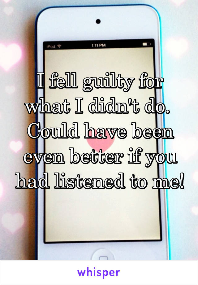 I fell guilty for what I didn't do. 
Could have been even better if you had listened to me! 