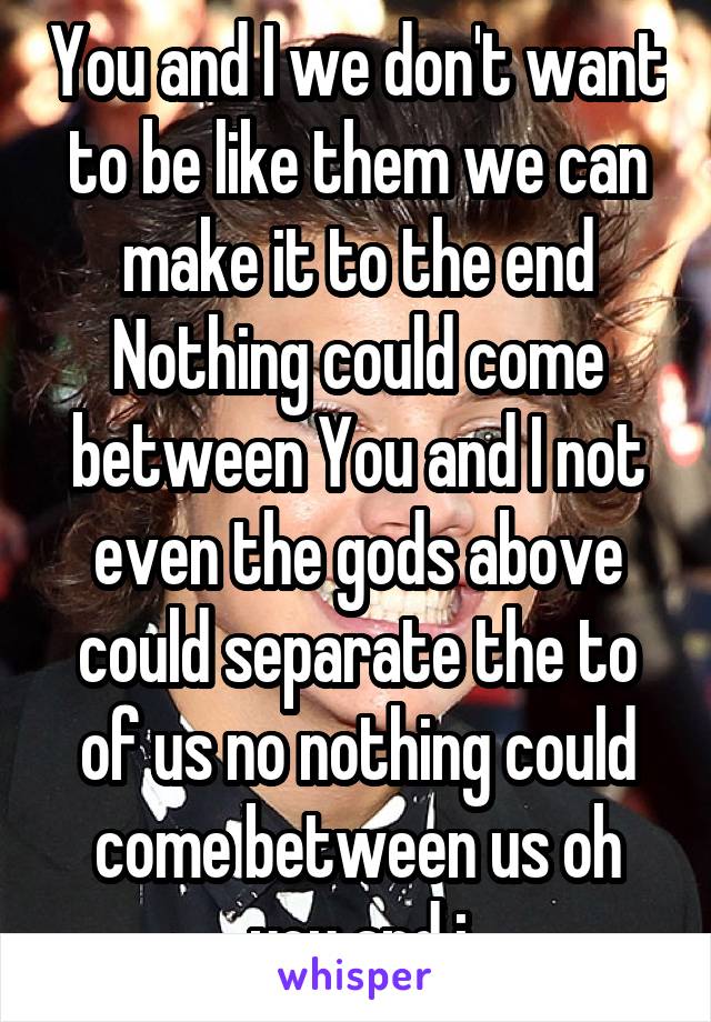 You and I we don't want to be like them we can make it to the end
Nothing could come between You and I not even the gods above could separate the to of us no nothing could come between us oh you and i