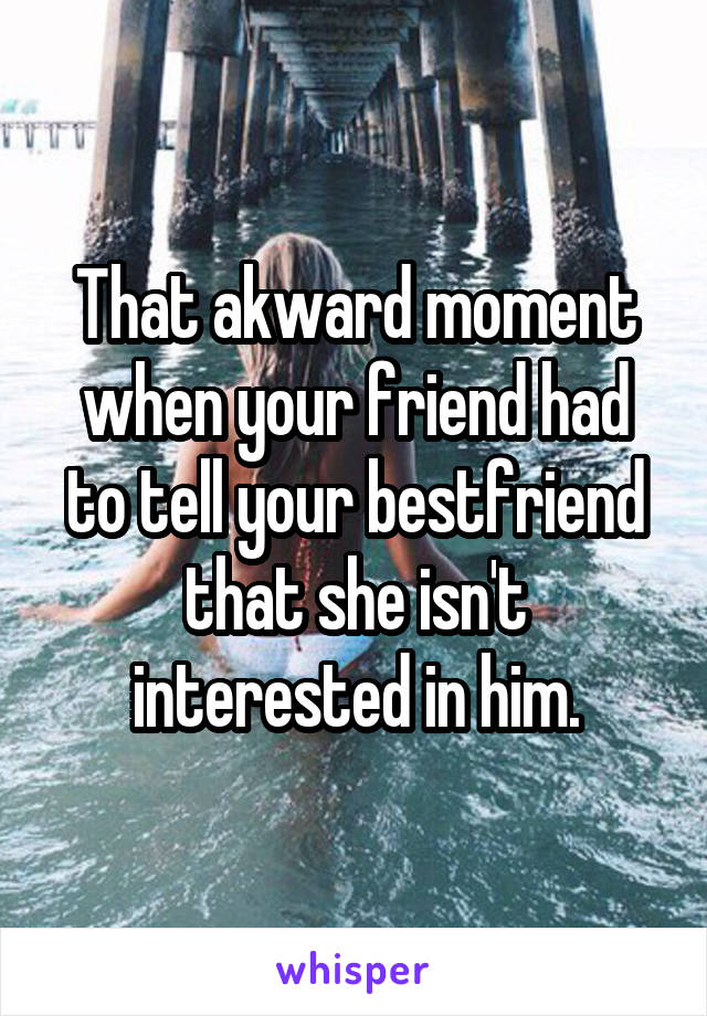 That akward moment when your friend had to tell your bestfriend that she isn't interested in him.