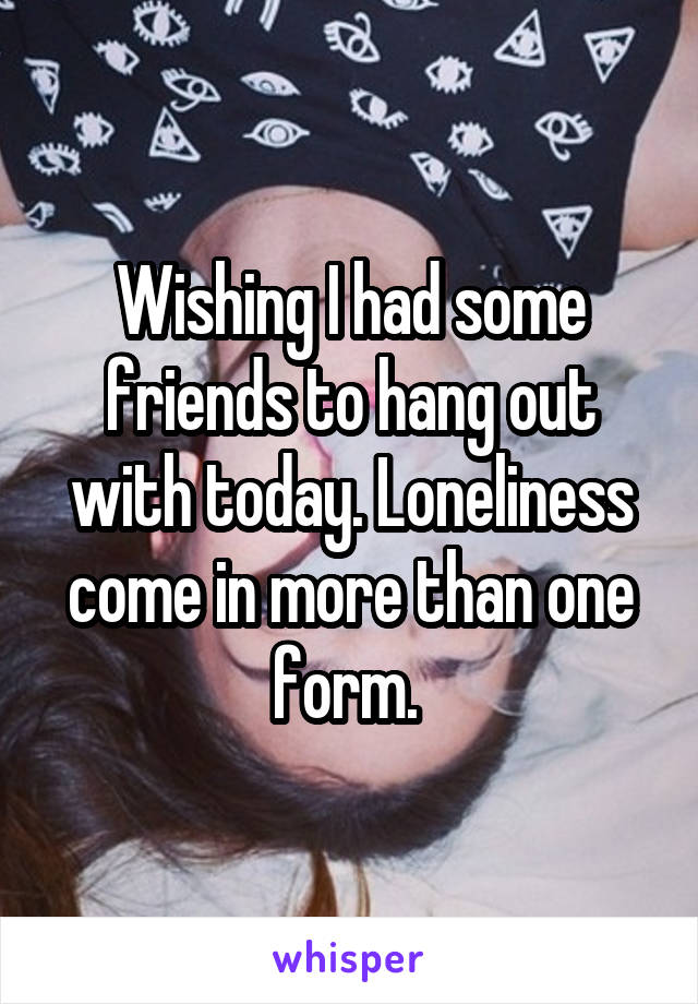 Wishing I had some friends to hang out with today. Loneliness come in more than one form. 